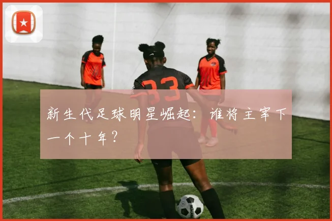 新生代足球明星崛起:谁将主宰下一个十年?