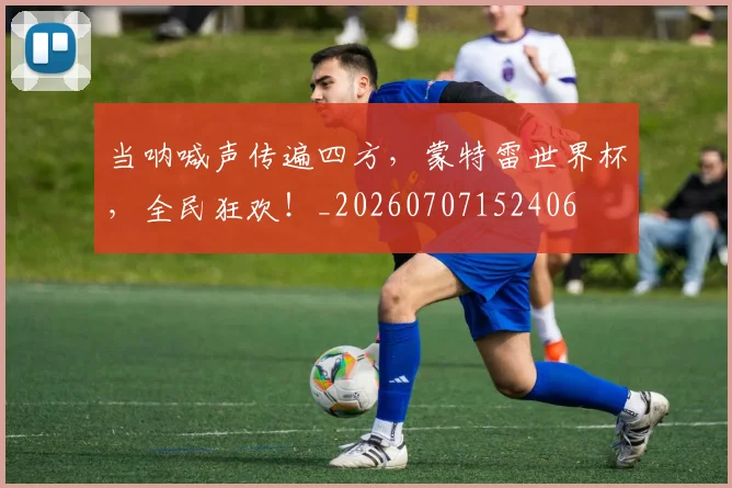 当呐喊声传遍四方，蒙特雷世界杯，全民狂欢！_20260707152406