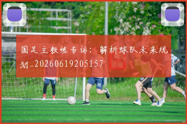 国足主教练专访:解析球队未来规划_20260619205157