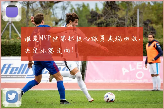 谁是MVP世界杯核心球员表现回放,决定比赛走向!