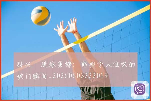 孙兴慜进球集锦：那些令人惊叹的破门瞬间_20260603222019