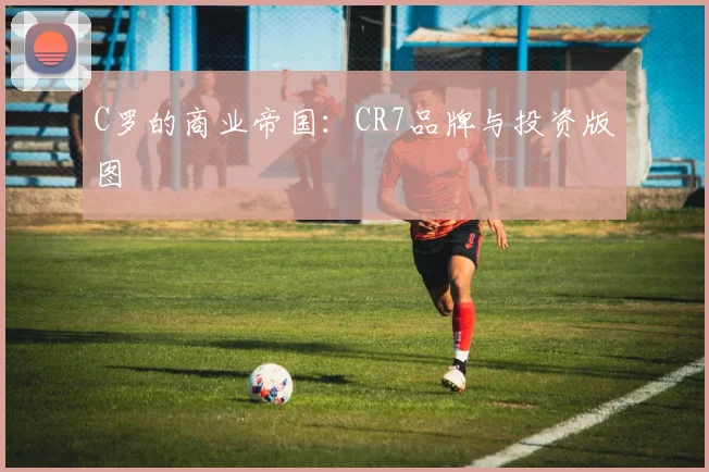 C罗的商业帝国:CR7品牌与投资版图