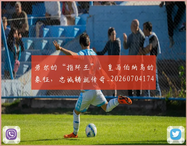 劳尔的“指环王”，皇马伯纳乌的象征，忠诚铸就传奇_20260704174056