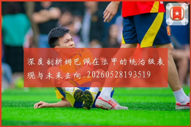 深度剖析姆巴佩在法甲的统治级表现与未来去向_20260528193519