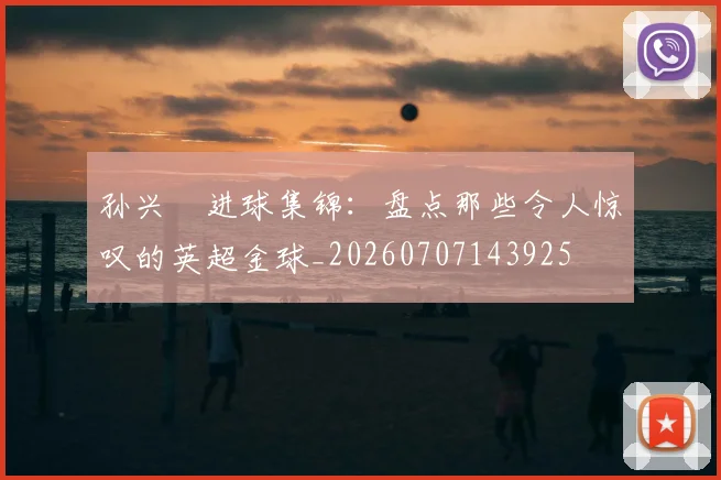 孙兴慜进球集锦:盘点那些令人惊叹的英超金球_20260707143925