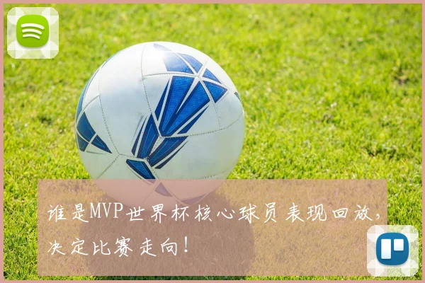 谁是MVP世界杯核心球员表现回放，决定比赛走向！