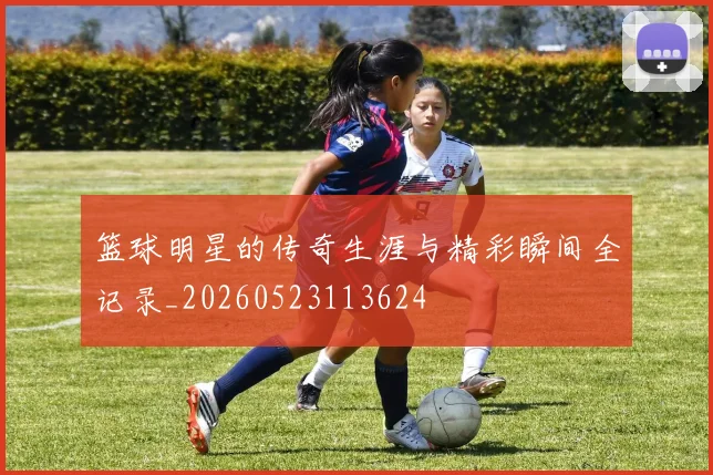篮球明星的传奇生涯与精彩瞬间全记录_20260523113624
