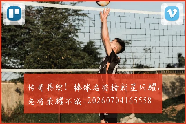 传奇再续！棒球名将榜新星闪耀，老将荣耀不减_20260704165558