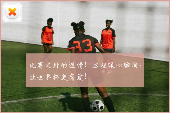 比赛之外的温情！这些暖心瞬间，让世界杯更有爱！