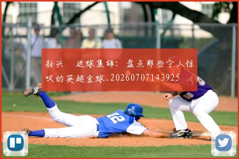 孙兴慜进球集锦:盘点那些令人惊叹的英超金球_20260707143925