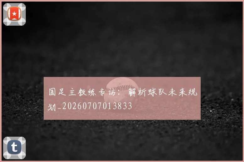 国足主教练专访:解析球队未来规划_20260707013833