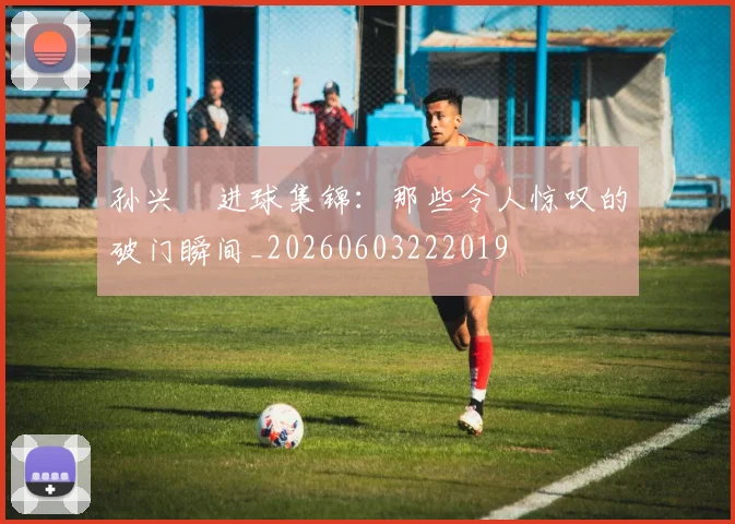 孙兴慜进球集锦：那些令人惊叹的破门瞬间_20260603222019