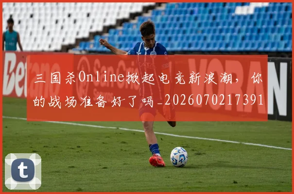 三国杀Online掀起电竞新浪潮，你的战场准备好了吗_20260702173911